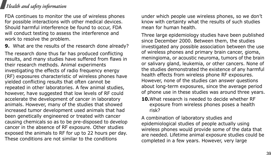                                                                                                                                                                                                                                          39 Health and safety informationFDA continues to monitor the use of wireless phones for possible interactions with other medical devices. Should harmful interference be found to occur, FDA will conduct testing to assess the interference and work to resolve the problem.9.What are the results of the research done already?The research done thus far has produced conflicting results, and many studies have suffered from flaws in their research methods. Animal experiments investigating the effects of radio frequency energy (RF) exposures characteristic of wireless phones have yielded conflicting results that often cannot be repeated in other laboratories. A few animal studies, however, have suggested that low levels of RF could accelerate the development of cancer in laboratory animals. However, many of the studies that showed increased tumor development used animals that had been genetically engineered or treated with cancer causing chemicals so as to be pre-disposed to develop cancer in the absence of RF exposure. Other studies exposed the animals to RF for up to 22 hours per day. These conditions are not similar to the conditions under which people use wireless phones, so we don’t know with certainty what the results of such studies mean for human health.Three large epidemiology studies have been published since December 2000. Between them, the studies investigated any possible association between the use of wireless phones and primary brain cancer, gioma, meningioma, or acoustic neuroma, tumors of the brain or salivary gland, leukemia, or other cancers. None of the studies demonstrated the existence of any harmful health effects from wireless phone RF exposures. However, none of the studies can answer questions about long-term exposures, since the average period of phone use in these studies was around three years.10.What research is needed to decide whether RF exposure from wireless phones poses a health risk?A combination of laboratory studies and epidemiological studies of people actually using wireless phones would provide some of the data that are needed. Lifetime animal exposure studies could be completed in a few years. However, very large 
