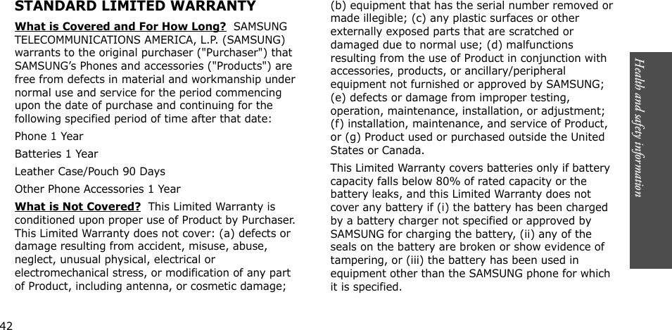 Health and safety information   STANDARD LIMITED WARRANTYWhat is Covered and For How Long?  SAMSUNG TELECOMMUNICATIONS AMERICA, L.P. (SAMSUNG) warrants to the original purchaser (&quot;Purchaser&quot;) that SAMSUNG’s Phones and accessories (&quot;Products&quot;) are free from defects in material and workmanship under normal use and service for the period commencing upon the date of purchase and continuing for the following specified period of time after that date:Phone 1 YearBatteries 1 YearLeather Case/Pouch 90 Days Other Phone Accessories 1 YearWhat is Not Covered?  This Limited Warranty is conditioned upon proper use of Product by Purchaser. This Limited Warranty does not cover: (a) defects or damage resulting from accident, misuse, abuse, neglect, unusual physical, electrical or electromechanical stress, or modification of any part of Product, including antenna, or cosmetic damage; (b) equipment that has the serial number removed or made illegible; (c) any plastic surfaces or other externally exposed parts that are scratched or damaged due to normal use; (d) malfunctions resulting from the use of Product in conjunction with accessories, products, or ancillary/peripheral equipment not furnished or approved by SAMSUNG; (e) defects or damage from improper testing, operation, maintenance, installation, or adjustment; (f) installation, maintenance, and service of Product, or (g) Product used or purchased outside the United States or Canada. This Limited Warranty covers batteries only if battery capacity falls below 80% of rated capacity or the battery leaks, and this Limited Warranty does not cover any battery if (i) the battery has been charged by a battery charger not specified or approved by SAMSUNG for charging the battery, (ii) any of the seals on the battery are broken or show evidence of tampering, or (iii) the battery has been used in equipment other than the SAMSUNG phone for which it is specified.          42 