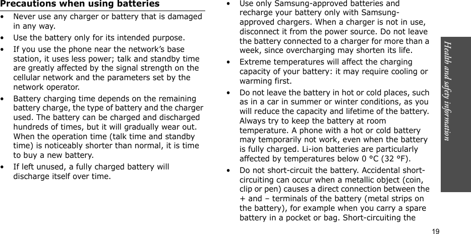 Health and safety information  19Precautions when using batteries• Never use any charger or battery that is damaged in any way.• Use the battery only for its intended purpose.• If you use the phone near the network’s base station, it uses less power; talk and standby time are greatly affected by the signal strength on the cellular network and the parameters set by the network operator. • Battery charging time depends on the remaining battery charge, the type of battery and the charger used. The battery can be charged and discharged hundreds of times, but it will gradually wear out. When the operation time (talk time and standby time) is noticeably shorter than normal, it is time to buy a new battery.• If left unused, a fully charged battery will discharge itself over time.• Use only Samsung-approved batteries and recharge your battery only with Samsung-approved chargers. When a charger is not in use, disconnect it from the power source. Do not leave the battery connected to a charger for more than a week, since overcharging may shorten its life.• Extreme temperatures will affect the charging capacity of your battery: it may require cooling or warming first.• Do not leave the battery in hot or cold places, such as in a car in summer or winter conditions, as you will reduce the capacity and lifetime of the battery. Always try to keep the battery at room temperature. A phone with a hot or cold battery may temporarily not work, even when the battery is fully charged. Li-ion batteries are particularly affected by temperatures below 0 °C (32 °F).• Do not short-circuit the battery. Accidental short-circuiting can occur when a metallic object (coin, clip or pen) causes a direct connection between the + and – terminals of the battery (metal strips on the battery), for example when you carry a spare battery in a pocket or bag. Short-circuiting the 