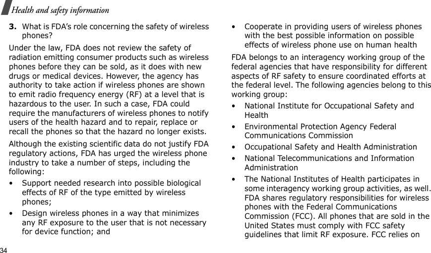 34Health and safety information3.What is FDA’s role concerning the safety of wireless phones?Under the law, FDA does not review the safety of radiation emitting consumer products such as wireless phones before they can be sold, as it does with new drugs or medical devices. However, the agency has authority to take action if wireless phones are shown to emit radio frequency energy (RF) at a level that is hazardous to the user. In such a case, FDA could require the manufacturers of wireless phones to notify users of the health hazard and to repair, replace or recall the phones so that the hazard no longer exists.Although the existing scientific data do not justify FDA regulatory actions, FDA has urged the wireless phone industry to take a number of steps, including the following:• Support needed research into possible biological effects of RF of the type emitted by wireless phones;• Design wireless phones in a way that minimizes any RF exposure to the user that is not necessary for device function; and• Cooperate in providing users of wireless phones with the best possible information on possible effects of wireless phone use on human healthFDA belongs to an interagency working group of the federal agencies that have responsibility for different aspects of RF safety to ensure coordinated efforts at the federal level. The following agencies belong to this working group:• National Institute for Occupational Safety and Health• Environmental Protection Agency Federal Communications Commission• Occupational Safety and Health Administration• National Telecommunications and Information Administration• The National Institutes of Health participates in some interagency working group activities, as well. FDA shares regulatory responsibilities for wireless phones with the Federal Communications Commission (FCC). All phones that are sold in the United States must comply with FCC safety guidelines that limit RF exposure. FCC relies on 