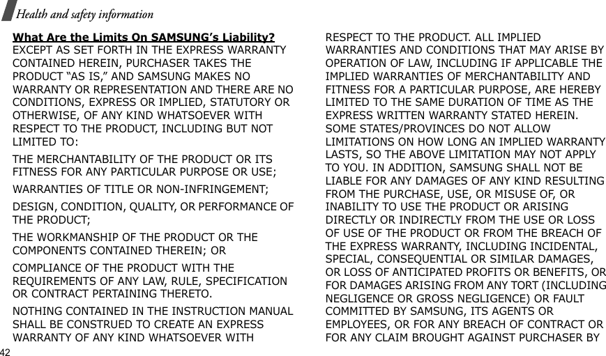 42Health and safety informationWhat Are the Limits On SAMSUNG’s Liability? EXCEPT AS SET FORTH IN THE EXPRESS WARRANTY CONTAINED HEREIN, PURCHASER TAKES THE PRODUCT “AS IS,” AND SAMSUNG MAKES NO WARRANTY OR REPRESENTATION AND THERE ARE NO CONDITIONS, EXPRESS OR IMPLIED, STATUTORY OR OTHERWISE, OF ANY KIND WHATSOEVER WITH RESPECT TO THE PRODUCT, INCLUDING BUT NOT LIMITED TO:THE MERCHANTABILITY OF THE PRODUCT OR ITS FITNESS FOR ANY PARTICULAR PURPOSE OR USE;WARRANTIES OF TITLE OR NON-INFRINGEMENT;DESIGN, CONDITION, QUALITY, OR PERFORMANCE OF THE PRODUCT;THE WORKMANSHIP OF THE PRODUCT OR THE COMPONENTS CONTAINED THEREIN; ORCOMPLIANCE OF THE PRODUCT WITH THE REQUIREMENTS OF ANY LAW, RULE, SPECIFICATION OR CONTRACT PERTAINING THERETO. NOTHING CONTAINED IN THE INSTRUCTION MANUAL SHALL BE CONSTRUED TO CREATE AN EXPRESS WARRANTY OF ANY KIND WHATSOEVER WITH RESPECT TO THE PRODUCT. ALL IMPLIED WARRANTIES AND CONDITIONS THAT MAY ARISE BY OPERATION OF LAW, INCLUDING IF APPLICABLE THE IMPLIED WARRANTIES OF MERCHANTABILITY AND FITNESS FOR A PARTICULAR PURPOSE, ARE HEREBY LIMITED TO THE SAME DURATION OF TIME AS THE EXPRESS WRITTEN WARRANTY STATED HEREIN. SOME STATES/PROVINCES DO NOT ALLOW LIMITATIONS ON HOW LONG AN IMPLIED WARRANTY LASTS, SO THE ABOVE LIMITATION MAY NOT APPLY TO YOU. IN ADDITION, SAMSUNG SHALL NOT BE LIABLE FOR ANY DAMAGES OF ANY KIND RESULTING FROM THE PURCHASE, USE, OR MISUSE OF, OR INABILITY TO USE THE PRODUCT OR ARISING DIRECTLY OR INDIRECTLY FROM THE USE OR LOSS OF USE OF THE PRODUCT OR FROM THE BREACH OF THE EXPRESS WARRANTY, INCLUDING INCIDENTAL, SPECIAL, CONSEQUENTIAL OR SIMILAR DAMAGES, OR LOSS OF ANTICIPATED PROFITS OR BENEFITS, OR FOR DAMAGES ARISING FROM ANY TORT (INCLUDING NEGLIGENCE OR GROSS NEGLIGENCE) OR FAULT COMMITTED BY SAMSUNG, ITS AGENTS OR EMPLOYEES, OR FOR ANY BREACH OF CONTRACT OR FOR ANY CLAIM BROUGHT AGAINST PURCHASER BY 