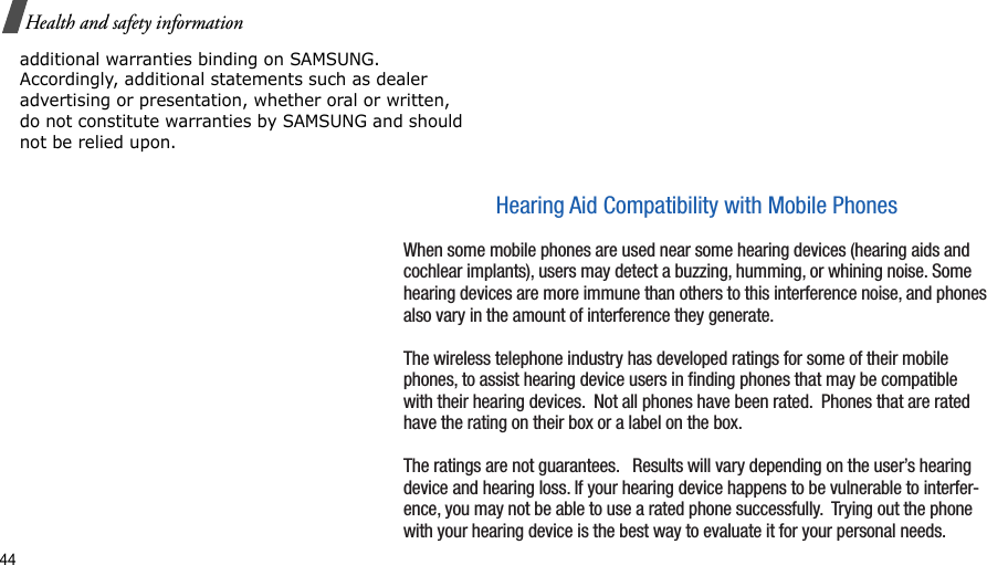 44Health and safety informationadditional warranties binding on SAMSUNG. Accordingly, additional statements such as dealer advertising or presentation, whether oral or written, do not constitute warranties by SAMSUNG and should not be relied upon.Hearing Aid Compatibility with Mobile PhonesWhen some mobile phones are used near some hearing devices (hearing aids and cochlear implants), users may detect a buzzing, humming, or whining noise. Some hearing devices are more immune than others to this interference noise, and phones also vary in the amount of interference they generate. The wireless telephone industry has developed ratings for some of their mobile phones, to assist hearing device users in ﬁnding phones that may be compatible with their hearing devices.  Not all phones have been rated.  Phones that are rated have the rating on their box or a label on the box. The ratings are not guarantees.   Results will vary depending on the user’s hearing device and hearing loss. If your hearing device happens to be vulnerable to interfer-ence, you may not be able to use a rated phone successfully.  Trying out the phone with your hearing device is the best way to evaluate it for your personal needs. 
