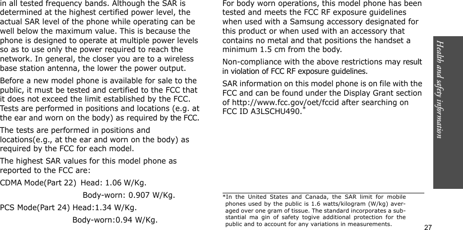 Health and safety information    27in all tested frequency bands. Although the SAR is determined at the highest certified power level, the actual SAR level of the phone while operating can be well below the maximum value. This is because the phone is designed to operate at multiple power levels so as to use only the power required to reach the network. In general, the closer you are to a wireless base station antenna, the lower the power output.Before a new model phone is available for sale to the public, it must be tested and certified to the FCC that it does not exceed the limit established by the FCC. Tests are performed in positions and locations (e.g. at the ear and worn on the body) as required by the FCC. The tests are performed in positions and locations(e.g., at the ear and worn on the body) as required by the FCC for each model.The highest SAR values for this model phone as reported to the FCC are:CDMA Mode(Part 22)  Head: 1.06 W/Kg.                                                         Body-worn: 0.907 W/Kg.PCS Mode(Part 24) Head:1.34 W/Kg.                             Body-worn:0.94 W/Kg.For body worn operations, this model phone has been tested and meets the FCC RF exposure guidelines when used with a Samsung accessory designated for this product or when used with an accessory that contains no metal and that positions the handset a minimum 1.5 cm from the body.Non-compliance with the above restrictions may result in violation of FCC RF exposure guidelines. SAR information on this model phone is on file with the FCC and can be found under the Display Grant section of http://www.fcc.gov/oet/fccid after searching on FCC ID A3LSCHU490.**In the United States and Canada, the SAR limit for mobilephones used by the public is 1.6 watts/kilogram (W/kg) aver-aged over one gram of tissue. The standard incorporates a sub-stantial ma gin of safety togive additional protection for thepublic and to account for any variations in measurements.