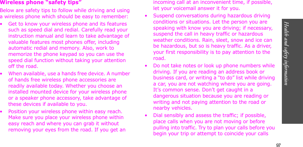 97Health and safety informationWireless phone “safety tips”Below are safety tips to follow while driving and using a wireless phone which should be easy to remember:• Get to know your wireless phone and its features such as speed dial and redial. Carefully read your instruction manual and learn to take advantage of valuable features most phones offer, including automatic redial and memory. Also, work to memorize the phone keypad so you can use the speed dial function without taking your attention off the road.• When available, use a hands free device. A number of hands free wireless phone accessories are readily available today. Whether you choose an installed mounted device for your wireless phone or a speaker phone accessory, take advantage of these devices if available to you.• Position your wireless phone within easy reach. Make sure you place your wireless phone within easy reach and where you can grab it without removing your eyes from the road. If you get an incoming call at an inconvenient time, if possible, let your voicemail answer it for you.• Suspend conversations during hazardous driving conditions or situations. Let the person you are speaking with know you are driving; if necessary, suspend the call in heavy traffic or hazardous weather conditions. Rain, sleet, snow and ice can be hazardous, but so is heavy traffic. As a driver, your first responsibility is to pay attention to the road.• Do not take notes or look up phone numbers while driving. If you are reading an address book or business card, or writing a “to do” list while driving a car, you are not watching where you are going. It’s common sense. Don’t get caught in a dangerous situation because you are reading or writing and not paying attention to the road or nearby vehicles.• Dial sensibly and assess the traffic; if possible, place calls when you are not moving or before pulling into traffic. Try to plan your calls before you begin your trip or attempt to coincide your calls 