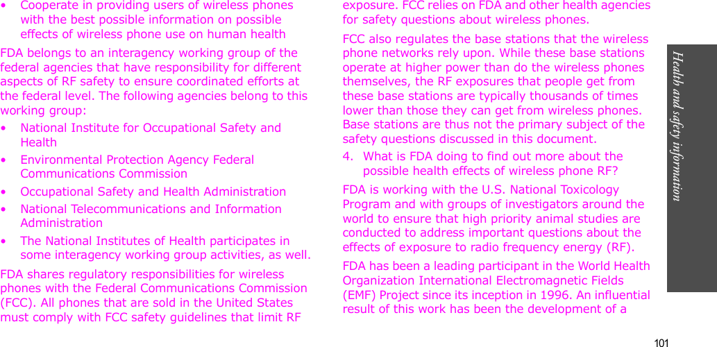 101Health and safety information• Cooperate in providing users of wireless phones with the best possible information on possible effects of wireless phone use on human healthFDA belongs to an interagency working group of the federal agencies that have responsibility for different aspects of RF safety to ensure coordinated efforts at the federal level. The following agencies belong to this working group:• National Institute for Occupational Safety and Health• Environmental Protection Agency Federal Communications Commission• Occupational Safety and Health Administration• National Telecommunications and Information Administration• The National Institutes of Health participates in some interagency working group activities, as well.FDA shares regulatory responsibilities for wireless phones with the Federal Communications Commission (FCC). All phones that are sold in the United States must comply with FCC safety guidelines that limit RF exposure. FCC relies on FDA and other health agencies for safety questions about wireless phones.FCC also regulates the base stations that the wireless phone networks rely upon. While these base stations operate at higher power than do the wireless phones themselves, the RF exposures that people get from these base stations are typically thousands of times lower than those they can get from wireless phones. Base stations are thus not the primary subject of the safety questions discussed in this document.4. What is FDA doing to find out more about the possible health effects of wireless phone RF?FDA is working with the U.S. National Toxicology Program and with groups of investigators around the world to ensure that high priority animal studies are conducted to address important questions about the effects of exposure to radio frequency energy (RF).FDA has been a leading participant in the World Health Organization International Electromagnetic Fields (EMF) Project since its inception in 1996. An influential result of this work has been the development of a 