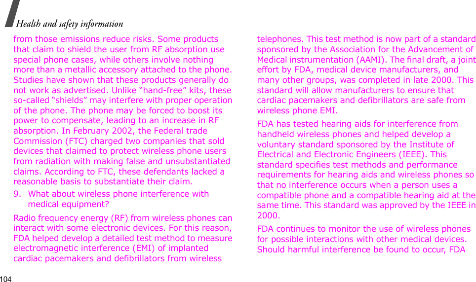104Health and safety informationfrom those emissions reduce risks. Some products that claim to shield the user from RF absorption use special phone cases, while others involve nothing more than a metallic accessory attached to the phone. Studies have shown that these products generally do not work as advertised. Unlike “hand-free” kits, these so-called “shields” may interfere with proper operation of the phone. The phone may be forced to boost its power to compensate, leading to an increase in RF absorption. In February 2002, the Federal trade Commission (FTC) charged two companies that sold devices that claimed to protect wireless phone users from radiation with making false and unsubstantiated claims. According to FTC, these defendants lacked a reasonable basis to substantiate their claim.9. What about wireless phone interference with medical equipment?Radio frequency energy (RF) from wireless phones can interact with some electronic devices. For this reason, FDA helped develop a detailed test method to measure electromagnetic interference (EMI) of implanted cardiac pacemakers and defibrillators from wireless telephones. This test method is now part of a standard sponsored by the Association for the Advancement of Medical instrumentation (AAMI). The final draft, a joint effort by FDA, medical device manufacturers, and many other groups, was completed in late 2000. This standard will allow manufacturers to ensure that cardiac pacemakers and defibrillators are safe from wireless phone EMI.FDA has tested hearing aids for interference from handheld wireless phones and helped develop a voluntary standard sponsored by the Institute of Electrical and Electronic Engineers (IEEE). This standard specifies test methods and performance requirements for hearing aids and wireless phones so that no interference occurs when a person uses a compatible phone and a compatible hearing aid at the same time. This standard was approved by the IEEE in 2000.FDA continues to monitor the use of wireless phones for possible interactions with other medical devices. Should harmful interference be found to occur, FDA 