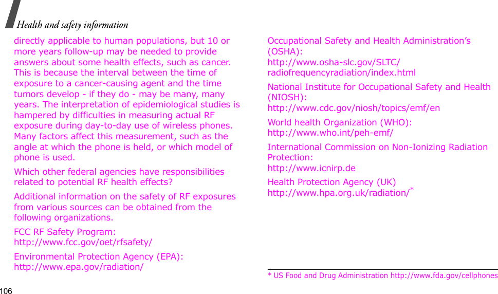 106Health and safety informationdirectly applicable to human populations, but 10 or more years follow-up may be needed to provide answers about some health effects, such as cancer. This is because the interval between the time of exposure to a cancer-causing agent and the time tumors develop - if they do - may be many, many years. The interpretation of epidemiological studies is hampered by difficulties in measuring actual RF exposure during day-to-day use of wireless phones. Many factors affect this measurement, such as the angle at which the phone is held, or which model of phone is used.Which other federal agencies have responsibilities related to potential RF health effects?Additional information on the safety of RF exposures from various sources can be obtained from the following organizations.FCC RF Safety Program:http://www.fcc.gov/oet/rfsafety/Environmental Protection Agency (EPA):http://www.epa.gov/radiation/Occupational Safety and Health Administration’s (OSHA):http://www.osha-slc.gov/SLTC/radiofrequencyradiation/index.htmlNational Institute for Occupational Safety and Health (NIOSH):http://www.cdc.gov/niosh/topics/emf/enWorld health Organization (WHO):http://www.who.int/peh-emf/International Commission on Non-Ionizing Radiation Protection:http://www.icnirp.deHealth Protection Agency (UK) http://www.hpa.org.uk/radiation/** US Food and Drug Administration http://www.fda.gov/cellphones
