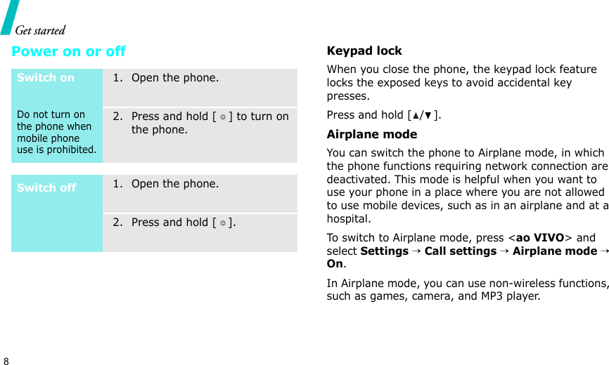 8Get startedPower on or offKeypad lockWhen you close the phone, the keypad lock feature locks the exposed keys to avoid accidental key presses. Press and hold [ / ].Airplane modeYou can switch the phone to Airplane mode, in which the phone functions requiring network connection are deactivated. This mode is helpful when you want to use your phone in a place where you are not allowed to use mobile devices, such as in an airplane and at a hospital. To switch to Airplane mode, press &lt;ao VIVO&gt; and select Settings → Call settings → Airplane mode → On.In Airplane mode, you can use non-wireless functions, such as games, camera, and MP3 player.Switch onDo not turn on the phone when mobile phone use is prohibited.1. Open the phone.2. Press and hold [ ] to turn on the phone.Switch off1. Open the phone.2. Press and hold [ ].