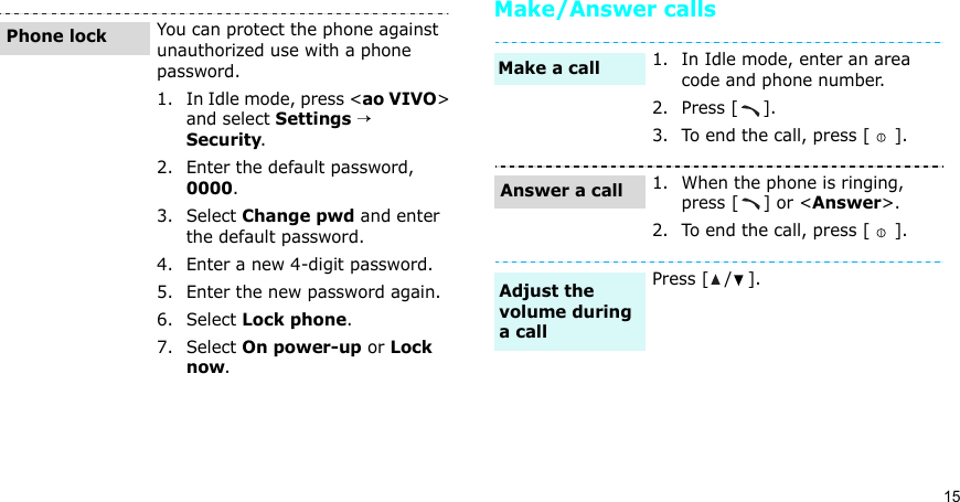 15Make/Answer callsYou can protect the phone against unauthorized use with a phone password. 1. In Idle mode, press &lt;ao VIVO&gt; and select Settings → Security.2. Enter the default password, 0000.3. Select Change pwd and enter the default password.4. Enter a new 4-digit password.5. Enter the new password again.6. Select Lock phone.7. Select On power-up or Lock now.Phone lock1. In Idle mode, enter an area code and phone number.2. Press [ ].3. To end the call, press [ ].1. When the phone is ringing, press [ ] or &lt;Answer&gt;.2. To end the call, press [ ].Press [ / ].Make a callAnswer a callAdjust the volume during a call