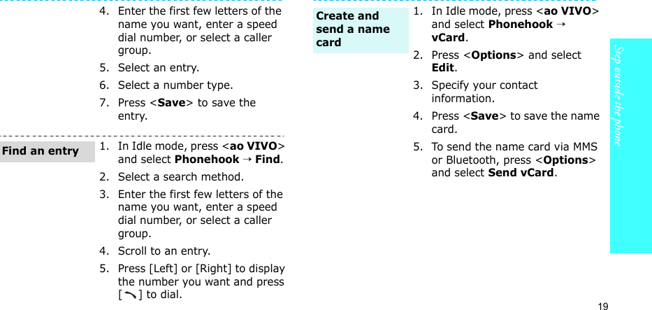 19Step outside the phone4. Enter the first few letters of the name you want, enter a speed dial number, or select a caller group.5. Select an entry.6. Select a number type.7. Press &lt;Save&gt; to save the entry.1. In Idle mode, press &lt;ao VIVO&gt; and select Phonehook → Find.2. Select a search method.3. Enter the first few letters of the name you want, enter a speed dial number, or select a caller group.4. Scroll to an entry.5. Press [Left] or [Right] to display the number you want and press [] to dial.Find an entry1. In Idle mode, press &lt;ao VIVO&gt; and select Phonehook → vCard.2. Press &lt;Options&gt; and select Edit.3. Specify your contact information.4. Press &lt;Save&gt; to save the name card.5. To send the name card via MMS or Bluetooth, press &lt;Options&gt; and select Send vCard.Create and send a name card