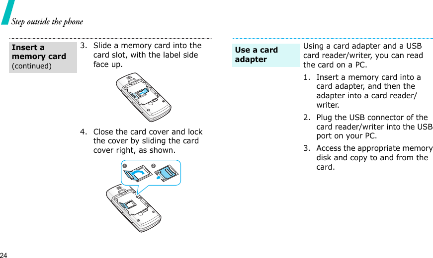24Step outside the phone3. Slide a memory card into the card slot, with the label side face up.4. Close the card cover and lock the cover by sliding the card cover right, as shown.Insert a memory card(continued)Using a card adapter and a USB card reader/writer, you can read the card on a PC.1. Insert a memory card into a card adapter, and then the adapter into a card reader/writer.2. Plug the USB connector of the card reader/writer into the USB port on your PC.3. Access the appropriate memory disk and copy to and from the card.Use a card adapter