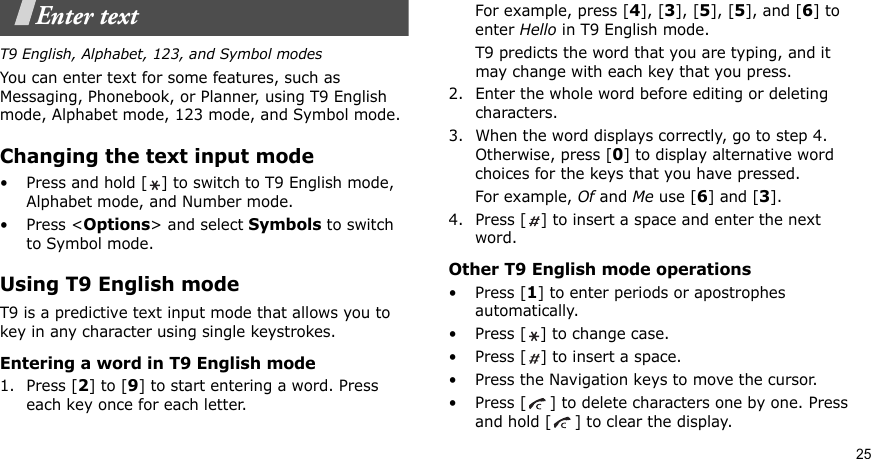 25Enter textT9 English, Alphabet, 123, and Symbol modesYou can enter text for some features, such as Messaging, Phonebook, or Planner, using T9 English mode, Alphabet mode, 123 mode, and Symbol mode.Changing the text input mode• Press and hold [ ] to switch to T9 English mode, Alphabet mode, and Number mode. •Press &lt;Options&gt; and select Symbols to switch to Symbol mode.Using T9 English modeT9 is a predictive text input mode that allows you to key in any character using single keystrokes.Entering a word in T9 English mode1. Press [2] to [9] to start entering a word. Press each key once for each letter. For example, press [4], [3], [5], [5], and [6] to enter Hello in T9 English mode. T9 predicts the word that you are typing, and it may change with each key that you press.2. Enter the whole word before editing or deleting characters.3. When the word displays correctly, go to step 4. Otherwise, press [0] to display alternative word choices for the keys that you have pressed. For example, Of and Me use [6] and [3].4. Press [ ] to insert a space and enter the next word.Other T9 English mode operations• Press [1] to enter periods or apostrophes automatically.• Press [ ] to change case.• Press [ ] to insert a space.• Press the Navigation keys to move the cursor. • Press [ ] to delete characters one by one. Press and hold [ ] to clear the display.