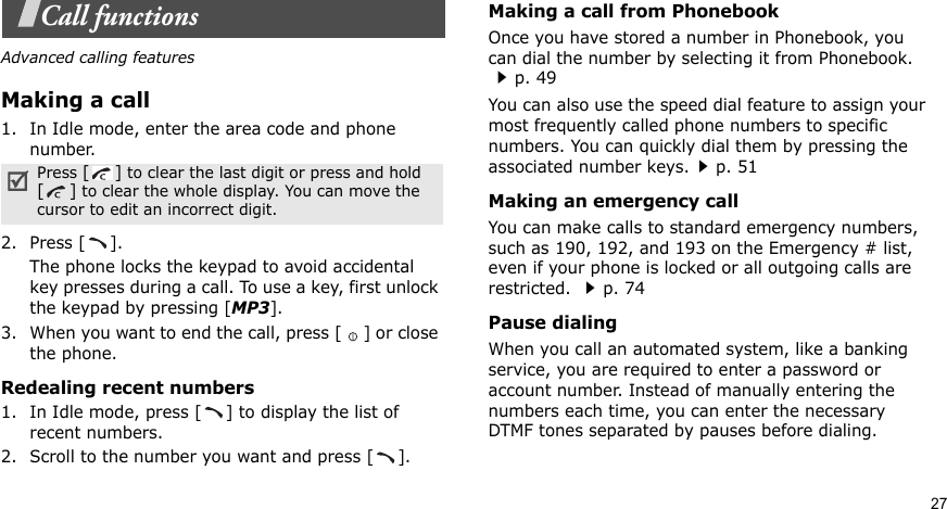 27Call functionsAdvanced calling featuresMaking a call1. In Idle mode, enter the area code and phone number.2. Press [ ].The phone locks the keypad to avoid accidental key presses during a call. To use a key, first unlock the keypad by pressing [MP3].3. When you want to end the call, press [ ] or close the phone. Redealing recent numbers1. In Idle mode, press [ ] to display the list of recent numbers.2. Scroll to the number you want and press [ ].Making a call from PhonebookOnce you have stored a number in Phonebook, you can dial the number by selecting it from Phonebook.p. 49You can also use the speed dial feature to assign your most frequently called phone numbers to specific numbers. You can quickly dial them by pressing the associated number keys.p. 51Making an emergency callYou can make calls to standard emergency numbers, such as 190, 192, and 193 on the Emergency # list, even if your phone is locked or all outgoing calls are restricted. p. 74Pause dialingWhen you call an automated system, like a banking service, you are required to enter a password or account number. Instead of manually entering the numbers each time, you can enter the necessary DTMF tones separated by pauses before dialing.Press [] to clear the last digit or press and hold [] to clear the whole display. You can move the cursor to edit an incorrect digit.