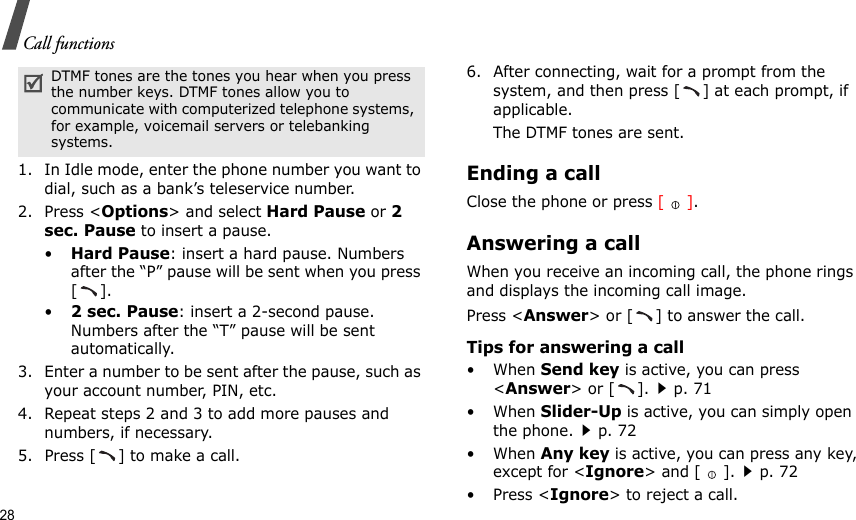 28Call functions1. In Idle mode, enter the phone number you want to dial, such as a bank’s teleservice number.2. Press &lt;Options&gt; and select Hard Pause or 2 sec. Pause to insert a pause.•Hard Pause: insert a hard pause. Numbers after the “P” pause will be sent when you press [].•2 sec. Pause: insert a 2-second pause. Numbers after the “T” pause will be sent automatically.3. Enter a number to be sent after the pause, such as your account number, PIN, etc.4. Repeat steps 2 and 3 to add more pauses and numbers, if necessary.5. Press [ ] to make a call.6. After connecting, wait for a prompt from the system, and then press [ ] at each prompt, if applicable.The DTMF tones are sent.Ending a callClose the phone or press [].Answering a callWhen you receive an incoming call, the phone rings and displays the incoming call image. Press &lt;Answer&gt; or [ ] to answer the call.Tips for answering a call• When Send key is active, you can press &lt;Answer&gt; or [ ].p. 71• When Slider-Up is active, you can simply open the phone.p. 72• When Any key is active, you can press any key, except for &lt;Ignore&gt; and [ ].p. 72• Press &lt;Ignore&gt; to reject a call.DTMF tones are the tones you hear when you press the number keys. DTMF tones allow you to communicate with computerized telephone systems, for example, voicemail servers or telebanking systems.