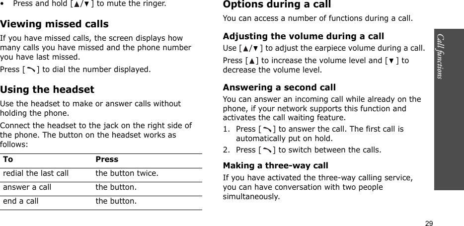 Call functions    29• Press and hold [ / ] to mute the ringer.Viewing missed callsIf you have missed calls, the screen displays how many calls you have missed and the phone number you have last missed. Press [ ] to dial the number displayed.Using the headsetUse the headset to make or answer calls without holding the phone. Connect the headset to the jack on the right side of the phone. The button on the headset works as follows:Options during a callYou can access a number of functions during a call.Adjusting the volume during a callUse [ / ] to adjust the earpiece volume during a call.Press [ ] to increase the volume level and [ ] to decrease the volume level.Answering a second callYou can answer an incoming call while already on the phone, if your network supports this function and activates the call waiting feature.1. Press [ ] to answer the call. The first call is automatically put on hold.2. Press [ ] to switch between the calls.Making a three-way callIf you have activated the three-way calling service, you can have conversation with two people simultaneously.To Pressredial the last call the button twice.answer a call the button.end a call the button.