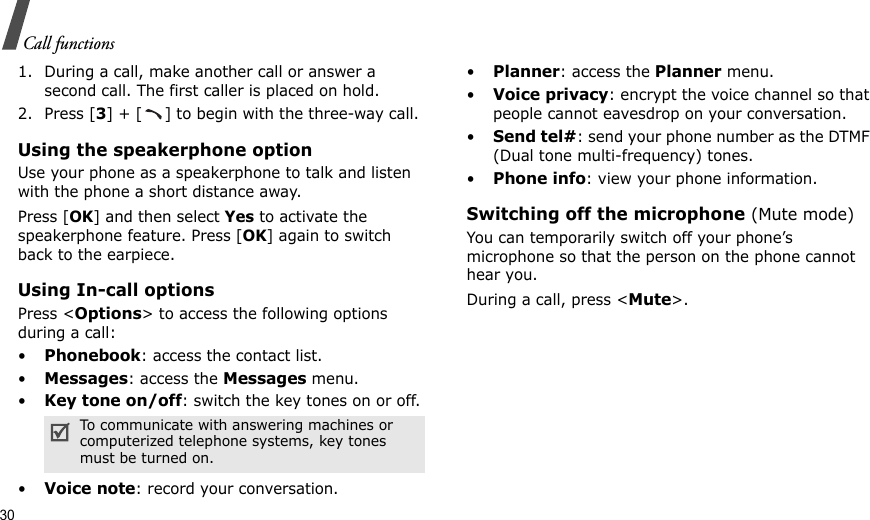 30Call functions1. During a call, make another call or answer a second call. The first caller is placed on hold.2. Press [3] + [ ] to begin with the three-way call.Using the speakerphone optionUse your phone as a speakerphone to talk and listen with the phone a short distance away.Press [OK] and then select Yes to activate the speakerphone feature. Press [OK] again to switch back to the earpiece.Using In-call optionsPress &lt;Options&gt; to access the following options during a call:•Phonebook: access the contact list.•Messages: access the Messages menu.•Key tone on/off: switch the key tones on or off.•Voice note: record your conversation.•Planner: access the Planner menu.•Voice privacy: encrypt the voice channel so that people cannot eavesdrop on your conversation.•Send tel#: send your phone number as the DTMF (Dual tone multi-frequency) tones.•Phone info: view your phone information.Switching off the microphone (Mute mode)You can temporarily switch off your phone’s microphone so that the person on the phone cannot hear you.During a call, press &lt;Mute&gt;.To communicate with answering machines or computerized telephone systems, key tones must be turned on.