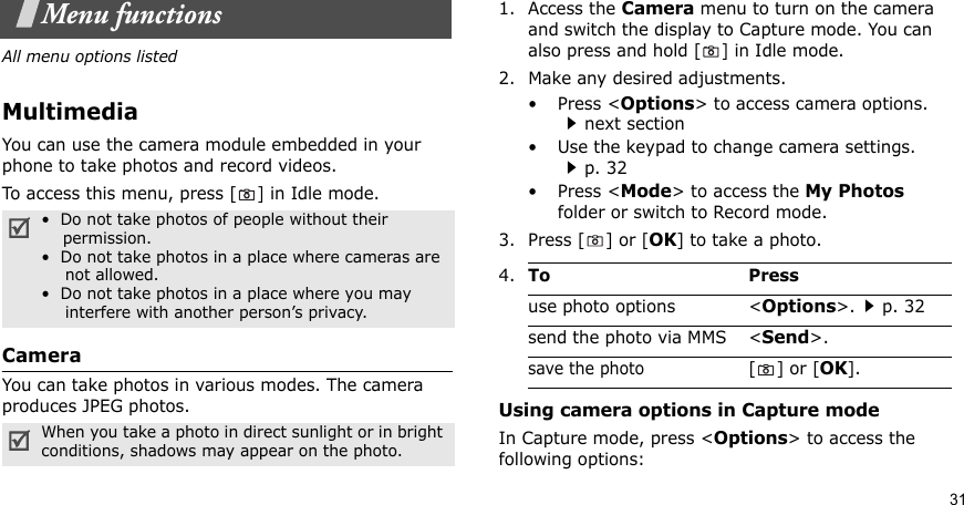 31Menu functionsAll menu options listedMultimediaYou can use the camera module embedded in your phone to take photos and record videos.To access this menu, press [] in Idle mode.CameraYou can take photos in various modes. The camera produces JPEG photos. 1. Access the Camera menu to turn on the camera and switch the display to Capture mode. You can also press and hold [] in Idle mode.2. Make any desired adjustments.•Press &lt;Options&gt; to access camera options. next section• Use the keypad to change camera settings. p. 32•Press &lt;Mode&gt; to access the My Photos folder or switch to Record mode.3. Press [ ] or [OK] to take a photo.Using camera options in Capture modeIn Capture mode, press &lt;Options&gt; to access the following options:•  Do not take photos of people without their    permission.•  Do not take photos in a place where cameras are     not allowed.•  Do not take photos in a place where you may     interfere with another person’s privacy.When you take a photo in direct sunlight or in bright conditions, shadows may appear on the photo.4.To Pressuse photo options &lt;Options&gt;.p. 32send the photo via MMS &lt;Send&gt;.save the photo[] or [OK].