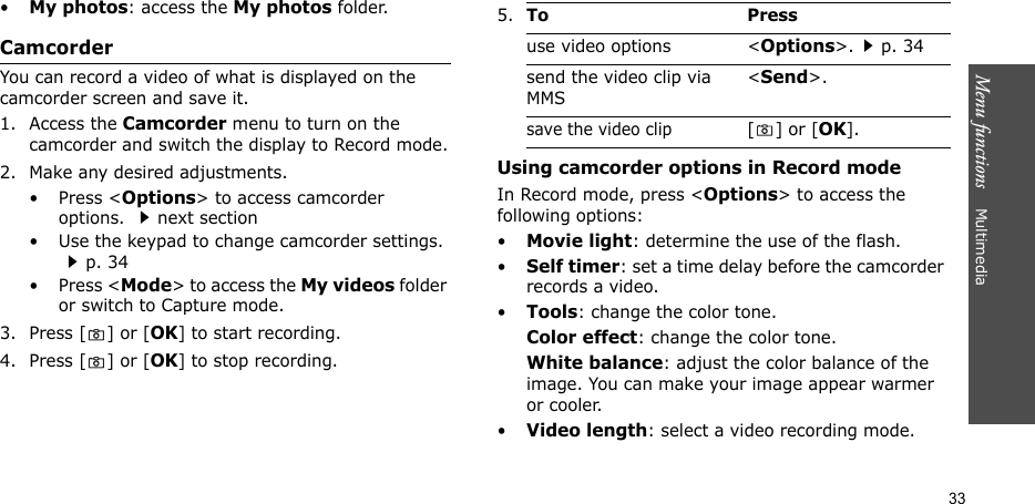 Menu functions    Multimedia33•My photos: access the My photos folder.CamcorderYou can record a video of what is displayed on the camcorder screen and save it.1. Access the Camcorder menu to turn on the camcorder and switch the display to Record mode.2. Make any desired adjustments.•Press &lt;Options&gt; to access camcorder options. next section• Use the keypad to change camcorder settings. p. 34•Press &lt;Mode&gt; to access the My videos folder or switch to Capture mode.3. Press [ ] or [OK] to start recording.4. Press [ ] or [OK] to stop recording.Using camcorder options in Record modeIn Record mode, press &lt;Options&gt; to access the following options:•Movie light: determine the use of the flash.•Self timer: set a time delay before the camcorder records a video.•Tools: change the color tone.Color effect: change the color tone.White balance: adjust the color balance of the image. You can make your image appear warmer or cooler.•Video length: select a video recording mode.5.To Pressuse video options &lt;Options&gt;.p. 34send the video clip via MMS&lt;Send&gt;.save the video clip[] or [OK].