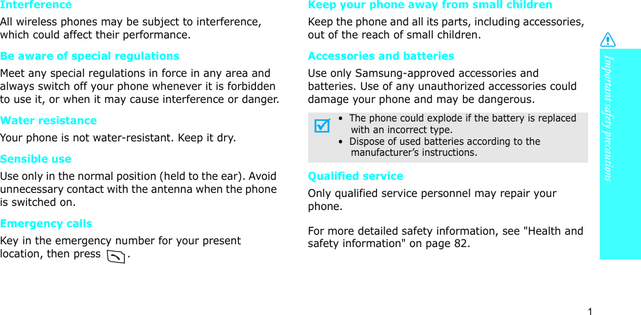 Important safety precautions1InterferenceAll wireless phones may be subject to interference, which could affect their performance.Be aware of special regulationsMeet any special regulations in force in any area and always switch off your phone whenever it is forbidden to use it, or when it may cause interference or danger.Water resistanceYour phone is not water-resistant. Keep it dry. Sensible useUse only in the normal position (held to the ear). Avoid unnecessary contact with the antenna when the phone is switched on.Emergency callsKey in the emergency number for your present location, then press  . Keep your phone away from small children Keep the phone and all its parts, including accessories, out of the reach of small children.Accessories and batteriesUse only Samsung-approved accessories and batteries. Use of any unauthorized accessories could damage your phone and may be dangerous.Qualified serviceOnly qualified service personnel may repair your phone.For more detailed safety information, see &quot;Health and safety information&quot; on page 82.•  The phone could explode if the battery is replaced    with an incorrect type.•  Dispose of used batteries according to the    manufacturer’s instructions.