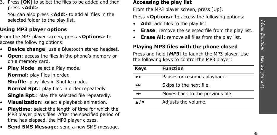 Menu functions    Play 3G (Menu 4)453. Press [OK] to select the files to be added and then press &lt;Add&gt;.You can also press &lt;Add&gt; to add all files in the selected folder to the play list.Using MP3 player optionsFrom the MP3 player screen, press &lt;Options&gt; to access the following options:•Device change: use a Bluetooth stereo headset.•Open: access the files in the phone’s memory or on a memory card.•Play Mode: select a Play mode.Normal: play files in order.Shuffle: play files in Shuffle mode.Normal Rpt.: play files in order repeatedly.Single Rpt.: play the selected file repeatedly.•Visualization: select a playback animation.•Playtime: select the length of time for which the MP3 player plays files. After the specified period of time has elapsed, the MP3 player closes.•Send SMS Message: send a new SMS message.Accessing the play listFrom the MP3 player screen, press [Up].Press &lt;Options&gt; to access the following options:•Add: add files to the play list.•Erase: remove the selected file from the play list.•Erase All: remove all files from the play list.Playing MP3 files with the phone closedPress and hold [MP3] to launch the MP3 player. Use the following keys to control the MP3 player:Keys FunctionPauses or resumes playback.Skips to the next file.Moves back to the previous file./ Adjusts the volume.