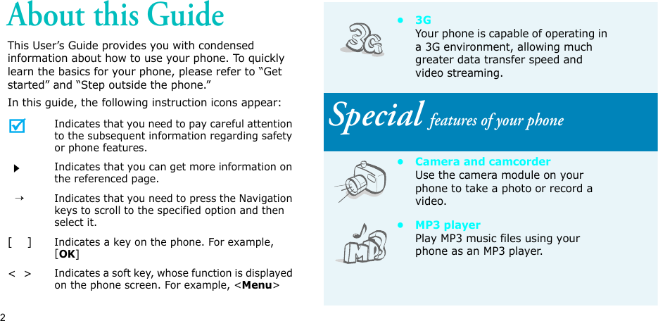 2About this GuideThis User’s Guide provides you with condensed information about how to use your phone. To quickly learn the basics for your phone, please refer to “Get started” and “Step outside the phone.”In this guide, the following instruction icons appear:Indicates that you need to pay careful attention to the subsequent information regarding safety or phone features.Indicates that you can get more information on the referenced page.  →Indicates that you need to press the Navigation keys to scroll to the specified option and then select it.[    ]Indicates a key on the phone. For example, [OK]&lt;  &gt;Indicates a soft key, whose function is displayed on the phone screen. For example, &lt;Menu&gt;•3GYour phone is capable of operating in a 3G environment, allowing much greater data transfer speed and video streaming.Special features of your phone• Camera and camcorderUse the camera module on your phone to take a photo or record a video.•MP3 playerPlay MP3 music files using your phone as an MP3 player.