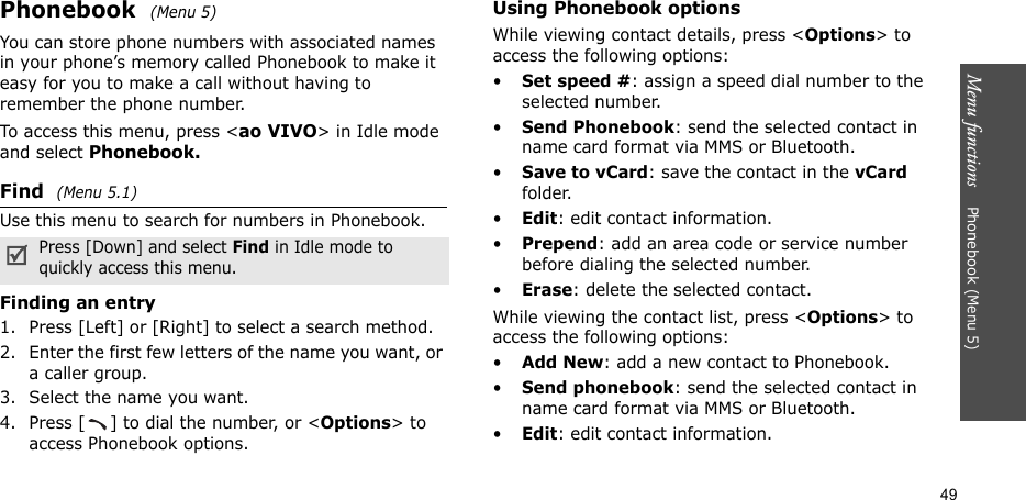 Menu functions    Phonebook (Menu 5)49Phonebook  (Menu 5)You can store phone numbers with associated names in your phone’s memory called Phonebook to make it easy for you to make a call without having to remember the phone number.To access this menu, press &lt;ao VIVO&gt; in Idle mode and select Phonebook.Find  (Menu 5.1)Use this menu to search for numbers in Phonebook.Finding an entry1. Press [Left] or [Right] to select a search method.2. Enter the first few letters of the name you want, or a caller group.3. Select the name you want.4. Press [ ] to dial the number, or &lt;Options&gt; to access Phonebook options.Using Phonebook optionsWhile viewing contact details, press &lt;Options&gt; to access the following options:•Set speed #: assign a speed dial number to the selected number.•Send Phonebook: send the selected contact in name card format via MMS or Bluetooth.•Save to vCard: save the contact in the vCard folder.•Edit: edit contact information.•Prepend: add an area code or service number before dialing the selected number. •Erase: delete the selected contact.While viewing the contact list, press &lt;Options&gt; to access the following options:•Add New: add a new contact to Phonebook.•Send phonebook: send the selected contact in name card format via MMS or Bluetooth.•Edit: edit contact information.Press [Down] and select Find in Idle mode to quickly access this menu.