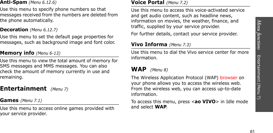 Menu functions    Entertainment (Menu 7)61Anti-Spam (Menu 6.12.6)Use this menu to specify phone numbers so that messages received from the numbers are deleted from the phone automatically.Decoration (Menu 6.12.7)Use this menu to set the default page properties for messages, such as background image and font color.Memory info (Menu 6-13)Use this menu to view the total amount of memory for SMS messages and MMS messages. You can also check the amount of memory currently in use and remaining.Entertainment  (Menu 7)Games(Menu 7.1)Use this menu to access online games provided with your service provider.Voice Portal(Menu 7.2)Use this menu to access this voice-activated service and get audio content, such as headline news, information on movies, the weather, finance, and traffic, supplied by your service provider.For further details, contact your service provider.Vivo Informa(Menu 7.3)Use this menu to dial the Vivo service center for more information.WAP  (Menu 8)The Wireless Application Protocol (WAP) browser on your phone allows you to access the wireless web. From the wireless web, you can access up-to-date information.To access this menu, press &lt;ao VIVO&gt; in Idle mode and select WAP.