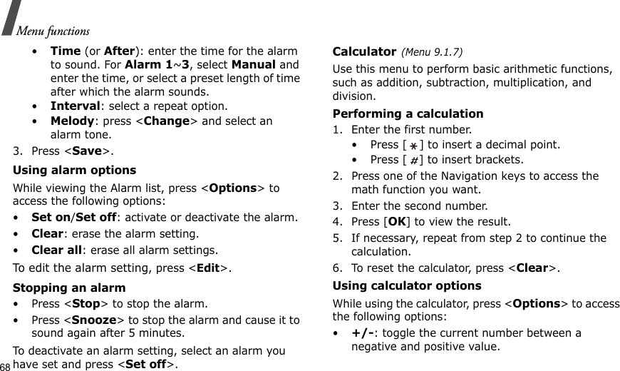 68Menu functions•Time (or After): enter the time for the alarm to sound. For Alarm 1~3, select Manual and enter the time, or select a preset length of time after which the alarm sounds.•Interval: select a repeat option.•Melody: press &lt;Change&gt; and select an alarm tone.3. Press &lt;Save&gt;.Using alarm optionsWhile viewing the Alarm list, press &lt;Options&gt; to access the following options:•Set on/Set off: activate or deactivate the alarm.•Clear: erase the alarm setting.•Clear all: erase all alarm settings.To edit the alarm setting, press &lt;Edit&gt;.Stopping an alarm•Press &lt;Stop&gt; to stop the alarm.•Press &lt;Snooze&gt; to stop the alarm and cause it to sound again after 5 minutes.To deactivate an alarm setting, select an alarm you have set and press &lt;Set off&gt;.Calculator(Menu 9.1.7)Use this menu to perform basic arithmetic functions, such as addition, subtraction, multiplication, and division.Performing a calculation1. Enter the first number. • Press [ ] to insert a decimal point.• Press [ ] to insert brackets.2. Press one of the Navigation keys to access the math function you want.3. Enter the second number.4. Press [OK] to view the result.5. If necessary, repeat from step 2 to continue the calculation.6. To reset the calculator, press &lt;Clear&gt;.Using calculator optionsWhile using the calculator, press &lt;Options&gt; to access the following options:•+/-: toggle the current number between a negative and positive value.