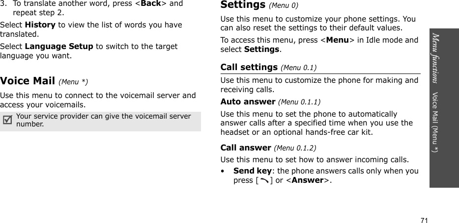 Menu functions    Voice Mail (Menu *)713. To translate another word, press &lt;Back&gt; and repeat step 2.Select History to view the list of words you have translated.Select Language Setup to switch to the target language you want.Voice Mail (Menu *)Use this menu to connect to the voicemail server and access your voicemails.Settings (Menu 0)Use this menu to customize your phone settings. You can also reset the settings to their default values.To access this menu, press &lt;Menu&gt; in Idle mode and select Settings.Call settings (Menu 0.1)Use this menu to customize the phone for making and receiving calls.Auto answer (Menu 0.1.1)Use this menu to set the phone to automatically answer calls after a specified time when you use the headset or an optional hands-free car kit.Call answer (Menu 0.1.2)Use this menu to set how to answer incoming calls.•Send key: the phone answers calls only when you press [] or &lt;Answer&gt;.Your service provider can give the voicemail server number.