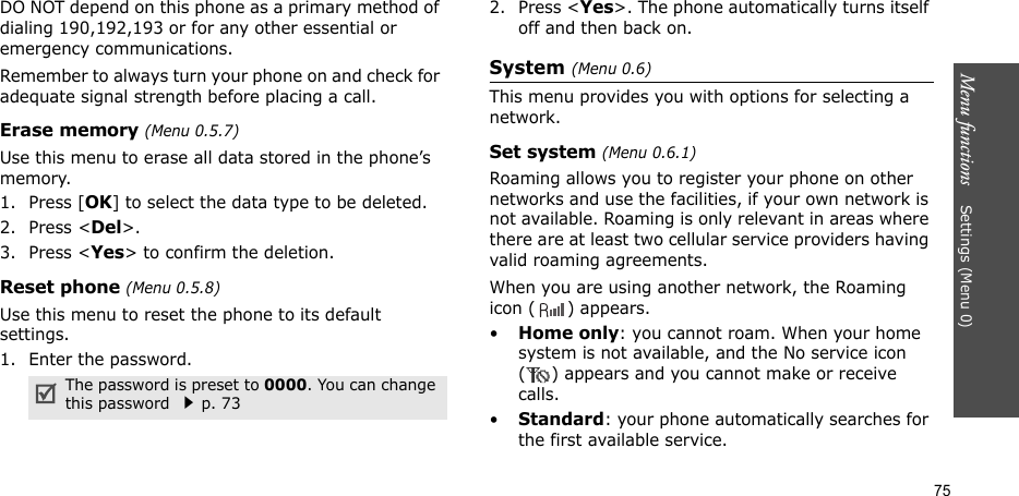 Menu functions    Settings (Menu 0)75DO NOT depend on this phone as a primary method of dialing 190,192,193 or for any other essential or emergency communications.Remember to always turn your phone on and check for adequate signal strength before placing a call.Erase memory (Menu 0.5.7)Use this menu to erase all data stored in the phone’s memory.1. Press [OK] to select the data type to be deleted.2. Press &lt;Del&gt;.3. Press &lt;Yes&gt; to confirm the deletion.Reset phone (Menu 0.5.8)Use this menu to reset the phone to its default settings.1. Enter the password.2. Press &lt;Yes&gt;. The phone automatically turns itself off and then back on. System (Menu 0.6)This menu provides you with options for selecting a network.Set system (Menu 0.6.1)Roaming allows you to register your phone on other networks and use the facilities, if your own network is not available. Roaming is only relevant in areas where there are at least two cellular service providers having valid roaming agreements. When you are using another network, the Roaming icon ( ) appears.•Home only: you cannot roam. When your home system is not available, and the No service icon ( ) appears and you cannot make or receive calls.•Standard: your phone automatically searches for the first available service.The password is preset to 0000. You can change this password p. 73