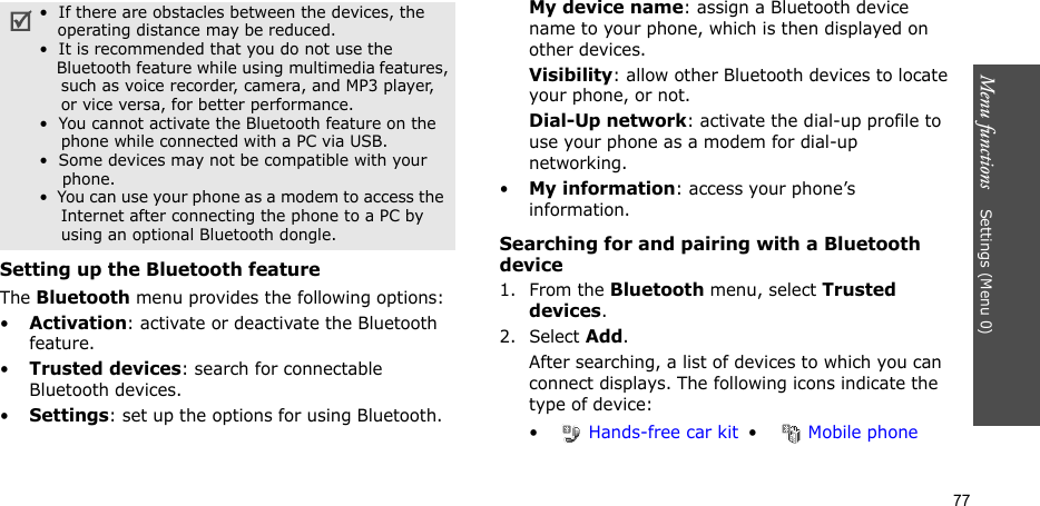 Menu functions    Settings (Menu 0)77Setting up the Bluetooth featureThe Bluetooth menu provides the following options:•Activation: activate or deactivate the Bluetooth feature.•Trusted devices: search for connectable Bluetooth devices.•Settings: set up the options for using Bluetooth.My device name: assign a Bluetooth device name to your phone, which is then displayed on other devices.Visibility: allow other Bluetooth devices to locate your phone, or not.Dial-Up network: activate the dial-up profile to use your phone as a modem for dial-up networking.•My information: access your phone’s information.Searching for and pairing with a Bluetooth device1. From the Bluetooth menu, select Trusted devices.2. Select Add.After searching, a list of devices to which you can connect displays. The following icons indicate the type of device:•  If there are obstacles between the devices, the    operating distance may be reduced.•  It is recommended that you do not use the    Bluetooth feature while using multimedia features,    such as voice recorder, camera, and MP3 player,    or vice versa, for better performance.•  You cannot activate the Bluetooth feature on the    phone while connected with a PC via USB.•  Some devices may not be compatible with your      phone.•  You can use your phone as a modem to access the     Internet after connecting the phone to a PC by     using an optional Bluetooth dongle.• Hands-free car kit • Mobile phone