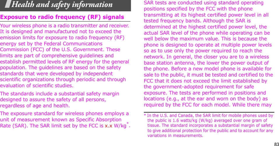 83Health and safety informationExposure to radio frequency (RF) signalsYour wireless phone is a radio transmitter and receiver. It is designed and manufactured not to exceed the emission limits for exposure to radio frequency (RF) energy set by the Federal Communications Commission (FCC) of the U.S. Government. These limits are part of comprehensive guidelines and establish permitted levels of RF energy for the general population. The guidelines are based on the safety standards that were developed by independent scientific organizations through periodic and through evaluation of scientific studies.The standards include a substantial safety margin designed to assure the safety of all persons, regardless of age and health. The exposure standard for wireless phones employs a unit of measurement known as Specific Absorption Rate (SAR). The SAR limit set by the FCC is x.x W/kg*.SAR tests are conducted using standard operating positions specified by the FCC with the phone transmitting at its highest certified power level in all tested frequency bands. Although the SAR is determined at the highest certified power level, the actual SAR level of the phone while operating can be well below the maximum value. This is because the phone is designed to operate at multiple power levels so as to use only the power required to reach the network. In general, the closer you are to a wireless base station antenna, the lower the power output of the phone. Before a new model phone is available for sale to the public, it must be tested and certified to the FCC that it does not exceed the limit established by the government-adopted requirement for safe exposure. The tests are performed in positions and locations (e.g., at the ear and worn on the body) as required by the FCC for each model. While there may * In the U.S. and Canada, the SAR limit for mobile phones used by the public is 1.6 watts/kg (W/kg) averaged over one gram of tissue. The standard incorporates a substantial margin of safety to give additional protection for the public and to account for any variations in measurements.