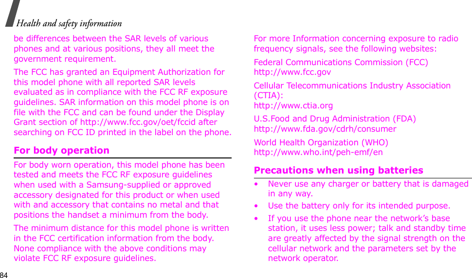 84Health and safety informationbe differences between the SAR levels of various phones and at various positions, they all meet the government requirement.The FCC has granted an Equipment Authorization for this model phone with all reported SAR levels evaluated as in compliance with the FCC RF exposure guidelines. SAR information on this model phone is on file with the FCC and can be found under the Display Grant section of http://www.fcc.gov/oet/fccid after searching on FCC ID printed in the label on the phone.For body operationFor body worn operation, this model phone has been tested and meets the FCC RF exposure guidelines when used with a Samsung-supplied or approved accessory designated for this product or when used with and accessory that contains no metal and that positions the handset a minimum from the body. The minimum distance for this model phone is written in the FCC certification information from the body. None compliance with the above conditions may violate FCC RF exposure guidelines. For more Information concerning exposure to radio frequency signals, see the following websites:Federal Communications Commission (FCC)http://www.fcc.govCellular Telecommunications Industry Association (CTIA):http://www.ctia.orgU.S.Food and Drug Administration (FDA)http://www.fda.gov/cdrh/consumerWorld Health Organization (WHO)http://www.who.int/peh-emf/enPrecautions when using batteries• Never use any charger or battery that is damaged in any way.• Use the battery only for its intended purpose.• If you use the phone near the network’s base station, it uses less power; talk and standby time are greatly affected by the signal strength on the cellular network and the parameters set by the network operator.