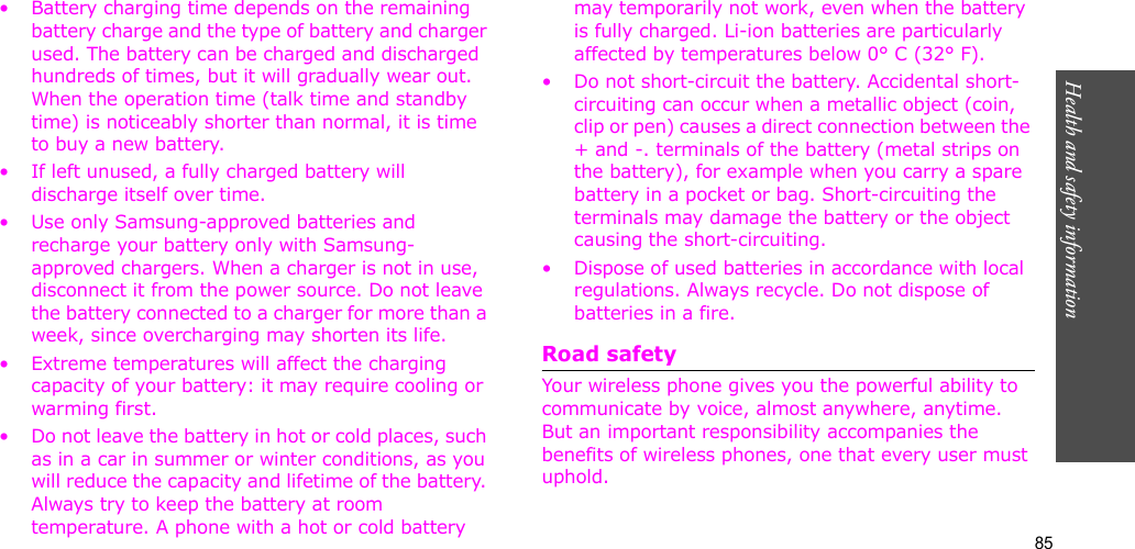 85Health and safety information• Battery charging time depends on the remaining battery charge and the type of battery and charger used. The battery can be charged and discharged hundreds of times, but it will gradually wear out. When the operation time (talk time and standby time) is noticeably shorter than normal, it is time to buy a new battery.• If left unused, a fully charged battery will discharge itself over time. • Use only Samsung-approved batteries and recharge your battery only with Samsung-approved chargers. When a charger is not in use, disconnect it from the power source. Do not leave the battery connected to a charger for more than a week, since overcharging may shorten its life.• Extreme temperatures will affect the charging capacity of your battery: it may require cooling or warming first.• Do not leave the battery in hot or cold places, such as in a car in summer or winter conditions, as you will reduce the capacity and lifetime of the battery. Always try to keep the battery at room temperature. A phone with a hot or cold battery may temporarily not work, even when the battery is fully charged. Li-ion batteries are particularly affected by temperatures below 0° C (32° F).• Do not short-circuit the battery. Accidental short-circuiting can occur when a metallic object (coin, clip or pen) causes a direct connection between the + and -. terminals of the battery (metal strips on the battery), for example when you carry a spare battery in a pocket or bag. Short-circuiting the terminals may damage the battery or the object causing the short-circuiting.• Dispose of used batteries in accordance with local regulations. Always recycle. Do not dispose of batteries in a fire.Road safetyYour wireless phone gives you the powerful ability to communicate by voice, almost anywhere, anytime. But an important responsibility accompanies the benefits of wireless phones, one that every user must uphold. 