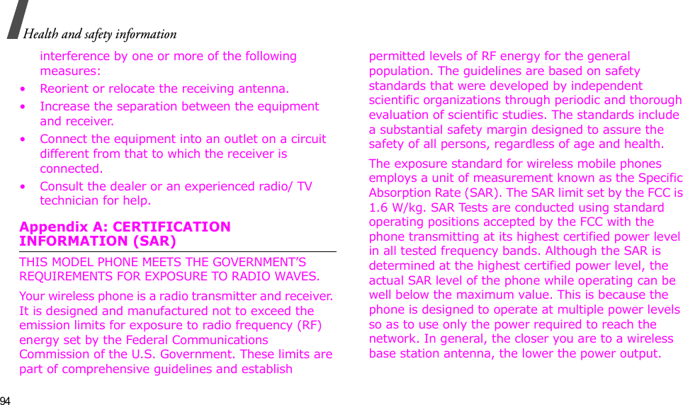 94Health and safety informationinterference by one or more of the following measures:• Reorient or relocate the receiving antenna.• Increase the separation between the equipment and receiver.• Connect the equipment into an outlet on a circuit different from that to which the receiver is connected.• Consult the dealer or an experienced radio/ TV technician for help.Appendix A: CERTIFICATION INFORMATION (SAR)THIS MODEL PHONE MEETS THE GOVERNMENT’S REQUIREMENTS FOR EXPOSURE TO RADIO WAVES.Your wireless phone is a radio transmitter and receiver. It is designed and manufactured not to exceed the emission limits for exposure to radio frequency (RF) energy set by the Federal Communications Commission of the U.S. Government. These limits are part of comprehensive guidelines and establish permitted levels of RF energy for the general population. The guidelines are based on safety standards that were developed by independent scientific organizations through periodic and thorough evaluation of scientific studies. The standards include a substantial safety margin designed to assure the safety of all persons, regardless of age and health.The exposure standard for wireless mobile phones employs a unit of measurement known as the Specific Absorption Rate (SAR). The SAR limit set by the FCC is 1.6 W/kg. SAR Tests are conducted using standard operating positions accepted by the FCC with the phone transmitting at its highest certified power level in all tested frequency bands. Although the SAR is determined at the highest certified power level, the actual SAR level of the phone while operating can be well below the maximum value. This is because the phone is designed to operate at multiple power levels so as to use only the power required to reach the network. In general, the closer you are to a wireless base station antenna, the lower the power output.