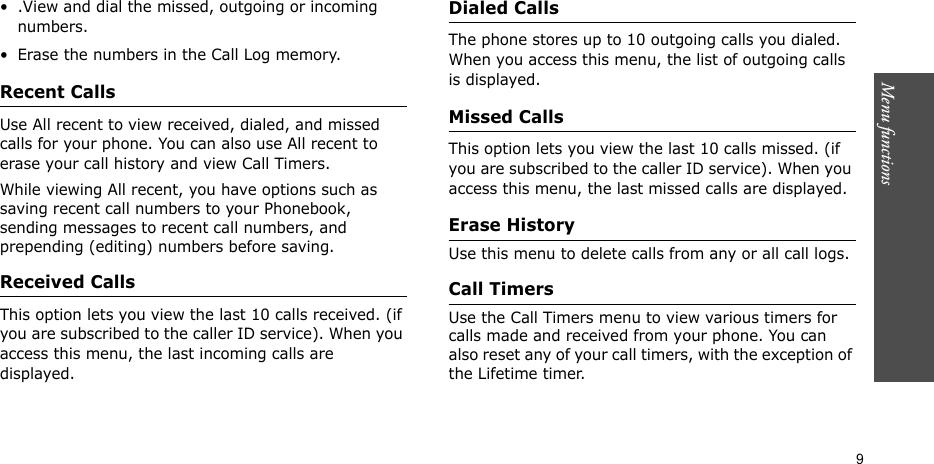 Menu functions    9• .View and dial the missed, outgoing or incoming numbers.• Erase the numbers in the Call Log memory.Recent Calls   Use All recent to view received, dialed, and missed calls for your phone. You can also use All recent to erase your call history and view Call Timers.While viewing All recent, you have options such as saving recent call numbers to your Phonebook, sending messages to recent call numbers, and prepending (editing) numbers before saving.Received Calls   This option lets you view the last 10 calls received. (if you are subscribed to the caller ID service). When you access this menu, the last incoming calls are displayed.Dialed Calls  The phone stores up to 10 outgoing calls you dialed. When you access this menu, the list of outgoing calls is displayed.Missed Calls   This option lets you view the last 10 calls missed. (if you are subscribed to the caller ID service). When you access this menu, the last missed calls are displayed.Erase History   Use this menu to delete calls from any or all call logs.Call Timers   Use the Call Timers menu to view various timers for calls made and received from your phone. You can also reset any of your call timers, with the exception of the Lifetime timer.