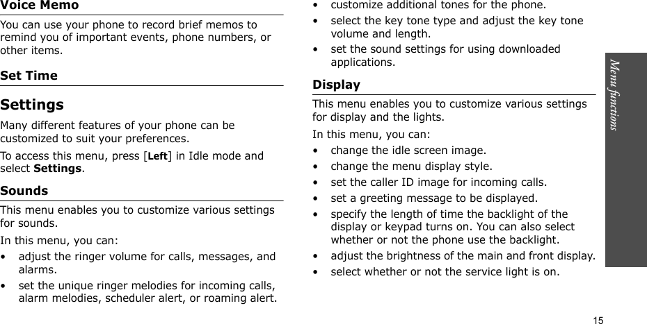 Menu functions    15Voice MemoYou can use your phone to record brief memos to remind you of important events, phone numbers, or other items.Set TimeSettings Many different features of your phone can be customized to suit your preferences.To access this menu, press [Left] in Idle mode and select Settings.Sounds This menu enables you to customize various settings for sounds.In this menu, you can:• adjust the ringer volume for calls, messages, and alarms.• set the unique ringer melodies for incoming calls, alarm melodies, scheduler alert, or roaming alert.• customize additional tones for the phone.• select the key tone type and adjust the key tone volume and length.• set the sound settings for using downloaded applications.Display This menu enables you to customize various settings for display and the lights.In this menu, you can:• change the idle screen image.• change the menu display style.• set the caller ID image for incoming calls.• set a greeting message to be displayed.• specify the length of time the backlight of the display or keypad turns on. You can also select whether or not the phone use the backlight.• adjust the brightness of the main and front display.• select whether or not the service light is on.