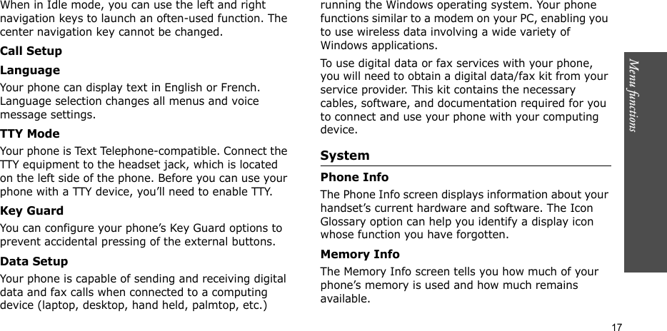 Menu functions    17When in Idle mode, you can use the left and right navigation keys to launch an often-used function. The center navigation key cannot be changed.Call SetupLanguageYour phone can display text in English or French. Language selection changes all menus and voice message settings.TTY ModeYour phone is Text Telephone-compatible. Connect the TTY equipment to the headset jack, which is located on the left side of the phone. Before you can use your phone with a TTY device, you’ll need to enable TTY.Key GuardYou can configure your phone’s Key Guard options to prevent accidental pressing of the external buttons.Data SetupYour phone is capable of sending and receiving digital data and fax calls when connected to a computing device (laptop, desktop, hand held, palmtop, etc.) running the Windows operating system. Your phone functions similar to a modem on your PC, enabling you to use wireless data involving a wide variety of Windows applications.To use digital data or fax services with your phone, you will need to obtain a digital data/fax kit from your service provider. This kit contains the necessary cables, software, and documentation required for you to connect and use your phone with your computing device.System Phone InfoThe Phone Info screen displays information about your handset’s current hardware and software. The Icon Glossary option can help you identify a display icon whose function you have forgotten.Memory InfoThe Memory Info screen tells you how much of your phone’s memory is used and how much remains available.