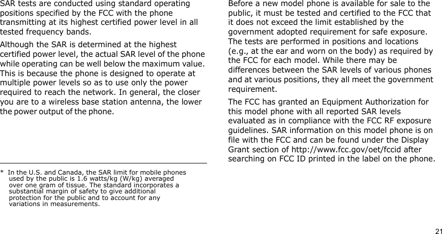 21SAR tests are conducted using standard operating positions specified by the FCC with the phone transmitting at its highest certified power level in all tested frequency bands. Although the SAR is determined at the highest certified power level, the actual SAR level of the phone while operating can be well below the maximum value. This is because the phone is designed to operate at multiple power levels so as to use only the power required to reach the network. In general, the closer you are to a wireless base station antenna, the lower the power  o u t p ut of  t h e  p hone .                                                     Before a new model phone is available for sale to the public, it must be tested and certified to the FCC that it does not exceed the limit established by the government adopted requirement for safe exposure. The tests are performed in positions and locations (e.g., at the ear and worn on the body) as required by the FCC for each model. While there may be differences between the SAR levels of various phones and at various positions, they all meet the government requirement.The FCC has granted an Equipment Authorization for this model phone with all reported SAR levels evaluated as in compliance with the FCC RF exposure guidelines. SAR information on this model phone is on file with the FCC and can be found under the Display Grant section of http://www.fcc.gov/oet/fccid after searching on FCC ID printed in the label on the phone.*  In the U.S. and Canada, the SAR limit for mobile phones used by the public is 1.6 watts/kg (W/kg) averaged over one gram of tissue. The standard incorporates a substantial margin of safety to give additional protection for the public and to account for any variations in measurements.