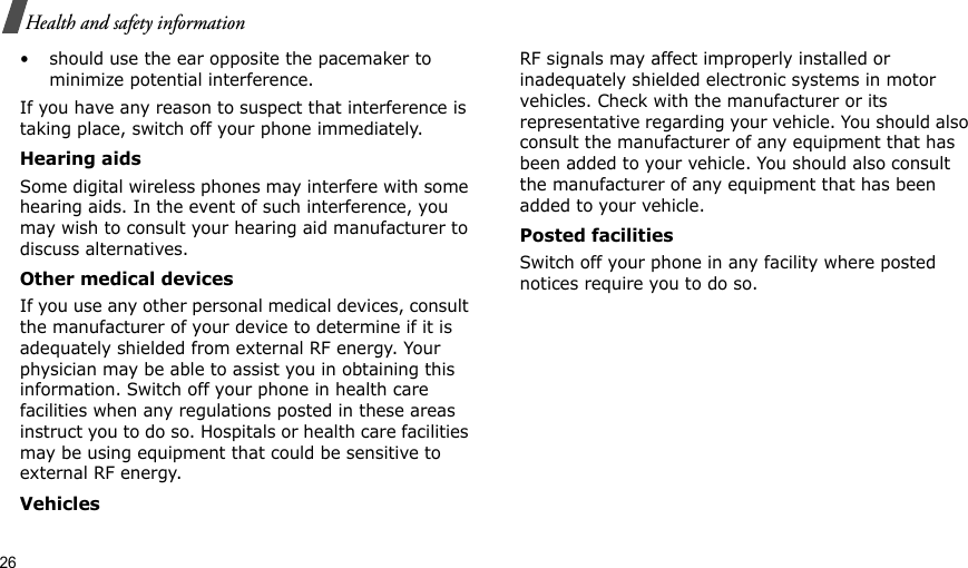 26Health and safety information• should use the ear opposite the pacemaker to minimize potential interference.If you have any reason to suspect that interference is taking place, switch off your phone immediately.Hearing aidsSome digital wireless phones may interfere with some hearing aids. In the event of such interference, you may wish to consult your hearing aid manufacturer to discuss alternatives.Other medical devicesIf you use any other personal medical devices, consult the manufacturer of your device to determine if it is adequately shielded from external RF energy. Your physician may be able to assist you in obtaining this information. Switch off your phone in health care facilities when any regulations posted in these areas instruct you to do so. Hospitals or health care facilities may be using equipment that could be sensitive to external RF energy.VehiclesRF signals may affect improperly installed or inadequately shielded electronic systems in motor vehicles. Check with the manufacturer or its representative regarding your vehicle. You should also consult the manufacturer of any equipment that has been added to your vehicle. You should also consult the manufacturer of any equipment that has been added to your vehicle.Posted facilitiesSwitch off your phone in any facility where posted notices require you to do so.