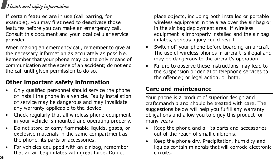 28Health and safety informationIf certain features are in use (call barring, for example), you may first need to deactivate those features before you can make an emergency call. Consult this document and your local cellular service provider.When making an emergency call, remember to give all the necessary information as accurately as possible. Remember that your phone may be the only means of communication at the scene of an accident; do not end the call until given permission to do so.Other important safety information• Only qualified personnel should service the phone or install the phone in a vehicle. Faulty installation or service may be dangerous and may invalidate any warranty applicable to the device.• Check regularly that all wireless phone equipment in your vehicle is mounted and operating properly.• Do not store or carry flammable liquids, gases, or explosive materials in the same compartment as the phone, its parts or accessories.• For vehicles equipped with an air bag, remember that an air bag inflates with great force. Do not place objects, including both installed or portable wireless equipment in the area over the air bag or in the air bag deployment area. If wireless equipment is improperly installed and the air bag inflates, serious injury could result.• Switch off your phone before boarding an aircraft. The use of wireless phones in aircraft is illegal and may be dangerous to the aircraft’s operation.• Failure to observe these instructions may lead to the suspension or denial of telephone services to the offender, or legal action, or both.Care and maintenanceYour phone is a product of superior design and craftsmanship and should be treated with care. The suggestions below will help you fulfill any warranty obligations and allow you to enjoy this product for many years:• Keep the phone and all its parts and accessories out of the reach of small children’s.• Keep the phone dry. Precipitation, humidity and liquids contain minerals that will corrode electronic circuits.