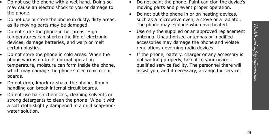 Health and safety information    29• Do not use the phone with a wet hand. Doing so may cause an electric shock to you or damage to the phone.• Do not use or store the phone in dusty, dirty areas, as its moving parts may be damaged.• Do not store the phone in hot areas. High temperatures can shorten the life of electronic devices, damage batteries, and warp or melt certain plastics.• Do not store the phone in cold areas. When the phone warms up to its normal operating temperature, moisture can form inside the phone, which may damage the phone’s electronic circuit boards.• Do not drop, knock or shake the phone. Rough handling can break internal circuit boards.• Do not use harsh chemicals, cleaning solvents or strong detergents to clean the phone. Wipe it with a soft cloth slightly dampened in a mild soap-and-water solution.• Do not paint the phone. Paint can clog the device’s moving parts and prevent proper operation.• Do not put the phone in or on heating devices, such as a microwave oven, a stove or a radiator. The phone may explode when overheated.• Use only the supplied or an approved replacement antenna. Unauthorized antennas or modified accessories may damage the phone and violate regulations governing radio devices.• If the phone, battery, charger or any accessory is not working properly, take it to your nearest qualified service facility. The personnel there will assist you, and if necessary, arrange for service.