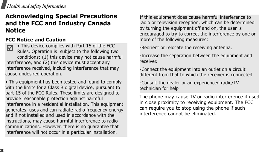 30Health and safety informationAcknowledging Special Precautions and the FCC and Industry Canada NoticeFCC Notice and CautionThe phone may cause TV or radio interference if used in close proximity to receiving equipment. The FCC can require you to stop using the phone if such interference cannot be eliminated.• This device complies with Part 15 of the FCC Rules. Operation is  subject to the following two conditions: (1) this device may not cause harmful interference, and (2) this device must accept any interference received, including interference that may cause undesired operation.• This equipment has been tested and found to comply with the limits for a Class B digital device, pursuant to part 15 of the FCC Rules. These limits are designed to provide reasonable protection against harmful interference in a residential installation. This equipment generates, uses and can radiate radio frequency energy and if not installed and used in accordance with the instructions, may cause harmful interference to radio communications. However, there is no guarantee that interference will not occur in a particular installation.If this equipment does cause harmful interference to radio or television reception, which can be determined by turning the equipment off and on, the user is encouraged to try to correct the interference by one or more of the following measures:-Reorient or relocate the receiving antenna.-Increase the separation between the equipment and receiver.-Connect the equipment into an outlet on a circuit different from that to which the receiver is connected.-Consult the dealer or an experienced radio/TV technician for help