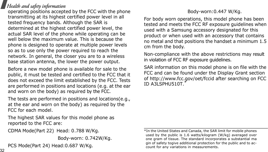 32Health and safety informationoperating positions accepted by the FCC with the phone transmitting at its highest certified power level in all tested frequency bands. Although the SAR is determined at the highest certified power level, the actual SAR level of the phone while operating can be well below the maximum value. This is because the phone is designed to operate at multiple power levels so as to use only the power required to reach the network. In general, the closer you are to a wireless base station antenna, the lower the power output.Before a new model phone is available for sale to the public, it must be tested and certified to the FCC that it does not exceed the limit established by the FCC. Tests are performed in positions and locations (e.g. at the ear and worn on the body) as required by the FCC. The tests are performed in positions and locations(e.g., at the ear and worn on the body) as required by the FCC for each model.The highest SAR values for this model phone as reported to the FCC are:CDMA Mode(Part 22)  Head: 0.788 W/Kg.                                                         Body-worn: 0.742W/Kg.PCS Mode(Part 24) Head:0.687 W/Kg.                             Body-worn:0.447 W/Kg.For body worn operations, this model phone has been tested and meets the FCC RF exposure guidelines when used with a Samsung accessory designated for this product or when used with an accessory that contains no metal and that positions the handset a minimum 1.5 cm from the body.Non-compliance with the above restrictions may result in violation of FCC RF exposure guidelines. SAR information on this model phone is on file with the FCC and can be found under the Display Grant section of http://www.fcc.gov/oet/fccid after searching on FCC ID A3LSPHU510T.**In the United States and Canada, the SAR limit for mobile phonesused by the public is 1.6 watts/kilogram (W/kg) averaged overone gram of tissue. The standard incorporates a substantial magin of safety togive additional protection for the public and to ac-count for any variations in measurements.