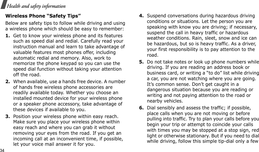 34Health and safety informationWireless Phone “Safety Tips”Below are safety tips to follow while driving and using a wireless phone which should be easy to remember:1.Get to know your wireless phone and its features such as speed dial and redial. Carefully read your instruction manual and learn to take advantage of valuable features most phones offer, including automatic redial and memory. Also, work to memorize the phone keypad so you can use the speed dial function without taking your attention off the road.2.When available, use a hands free device. A number of hands free wireless phone accessories are readily available today. Whether you choose an installed mounted device for your wireless phone or a speaker phone accessory, take advantage of these devices if available to you.3.Position your wireless phone within easy reach. Make sure you place your wireless phone within easy reach and where you can grab it without removing your eyes from the road. If you get an incoming call at an inconvenient time, if possible, let your voice mail answer it for you.4.Suspend conversations during hazardous driving conditions or situations. Let the person you are speaking with know you are driving; if necessary, suspend the call in heavy traffic or hazardous weather conditions. Rain, sleet, snow and ice can be hazardous, but so is heavy traffic. As a driver, your first responsibility is to pay attention to the road.5.Do not take notes or look up phone numbers while driving. If you are reading an address book or business card, or writing a “to do” list while driving a car, you are not watching where you are going. It’s common sense. Don’t get caught in a dangerous situation because you are reading or writing and not paying attention to the road or nearby vehicles.6.Dial sensibly and assess the traffic; if possible, place calls when you are not moving or before pulling into traffic. Try to plan your calls before you begin your trip or attempt to coincide your calls with times you may be stopped at a stop sign, red light or otherwise stationary. But if you need to dial while driving, follow this simple tip-dial only a few 