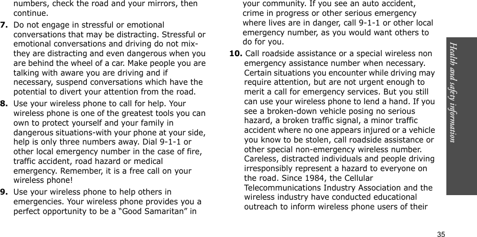 Health and safety information  35numbers, check the road and your mirrors, then continue.7.Do not engage in stressful or emotional conversations that may be distracting. Stressful or emotional conversations and driving do not mix-they are distracting and even dangerous when you are behind the wheel of a car. Make people you are talking with aware you are driving and if necessary, suspend conversations which have the potential to divert your attention from the road.8.Use your wireless phone to call for help. Your wireless phone is one of the greatest tools you can own to protect yourself and your family in dangerous situations-with your phone at your side, help is only three numbers away. Dial 9-1-1 or other local emergency number in the case of fire, traffic accident, road hazard or medical emergency. Remember, it is a free call on your wireless phone!9.Use your wireless phone to help others in emergencies. Your wireless phone provides you a perfect opportunity to be a “Good Samaritan” in your community. If you see an auto accident, crime in progress or other serious emergency where lives are in danger, call 9-1-1 or other local emergency number, as you would want others to do for you.10. Call roadside assistance or a special wireless non emergency assistance number when necessary. Certain situations you encounter while driving may require attention, but are not urgent enough to merit a call for emergency services. But you still can use your wireless phone to lend a hand. If you see a broken-down vehicle posing no serious hazard, a broken traffic signal, a minor traffic accident where no one appears injured or a vehicle you know to be stolen, call roadside assistance or other special non-emergency wireless number. Careless, distracted individuals and people driving irresponsibly represent a hazard to everyone on the road. Since 1984, the Cellular Telecommunications Industry Association and the wireless industry have conducted educational outreach to inform wireless phone users of their 