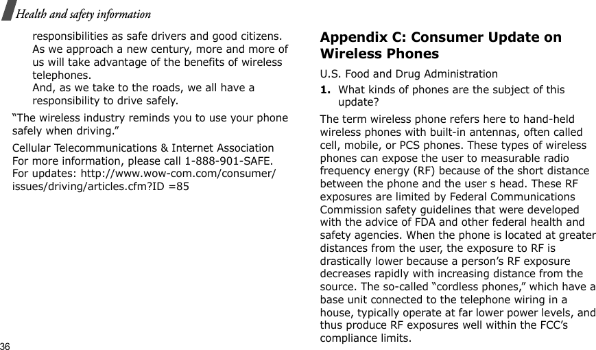 36Health and safety informationresponsibilities as safe drivers and good citizens. As we approach a new century, more and more of us will take advantage of the benefits of wireless telephones. And, as we take to the roads, we all have a responsibility to drive safely.“The wireless industry reminds you to use your phone safely when driving.”Cellular Telecommunications &amp; Internet Association For more information, please call 1-888-901-SAFE. For updates: http://www.wow-com.com/consumer/issues/driving/articles.cfm?ID =85Appendix C: Consumer Update on Wireless PhonesU.S. Food and Drug Administration1.What kinds of phones are the subject of this update?The term wireless phone refers here to hand-held wireless phones with built-in antennas, often called cell, mobile, or PCS phones. These types of wireless phones can expose the user to measurable radio frequency energy (RF) because of the short distance between the phone and the user s head. These RF exposures are limited by Federal Communications Commission safety guidelines that were developed with the advice of FDA and other federal health and safety agencies. When the phone is located at greater distances from the user, the exposure to RF is drastically lower because a person’s RF exposure decreases rapidly with increasing distance from the source. The so-called “cordless phones,” which have a base unit connected to the telephone wiring in a house, typically operate at far lower power levels, and thus produce RF exposures well within the FCC’s compliance limits.
