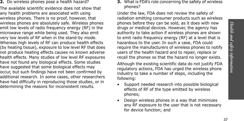 Health and safety information  372.Do wireless phones pose a health hazard?The available scientific evidence does not show that any health problems are associated with using wireless phones. There is no proof, however, that wireless phones are absolutely safe. Wireless phones emit low levels of radio frequency energy (RF) in the microwave range while being used. They also emit very low levels of RF when in the stand-by mode. Whereas high levels of RF can produce health effects (by heating tissue), exposure to low level RF that does not produce heating effects causes no known adverse health effects. Many studies of low level RF exposures have not found any biological effects. Some studies have suggested that some biological effects may occur, but such findings have not been confirmed by additional research. In some cases, other researchers have had difficulty in reproducing those studies, or in determining the reasons for inconsistent results.3.What is FDA’s role concerning the safety of wireless phones?Under the law, FDA does not review the safety of radiation emitting consumer products such as wireless phones before they can be sold, as it does with new drugs or medical devices. However, the agency has authority to take action if wireless phones are shown to emit radio frequency energy (RF) at a level that is hazardous to the user. In such a case, FDA could require the manufacturers of wireless phones to notify users of the health hazard and to repair, replace or recall the phones so that the hazard no longer exists.Although the existing scientific data do not justify FDA regulatory actions, FDA has urged the wireless phone industry to take a number of steps, including the following:• Support needed research into possible biological effects of RF of the type emitted by wireless phones;• Design wireless phones in a way that minimizes any RF exposure to the user that is not necessary for device function; and