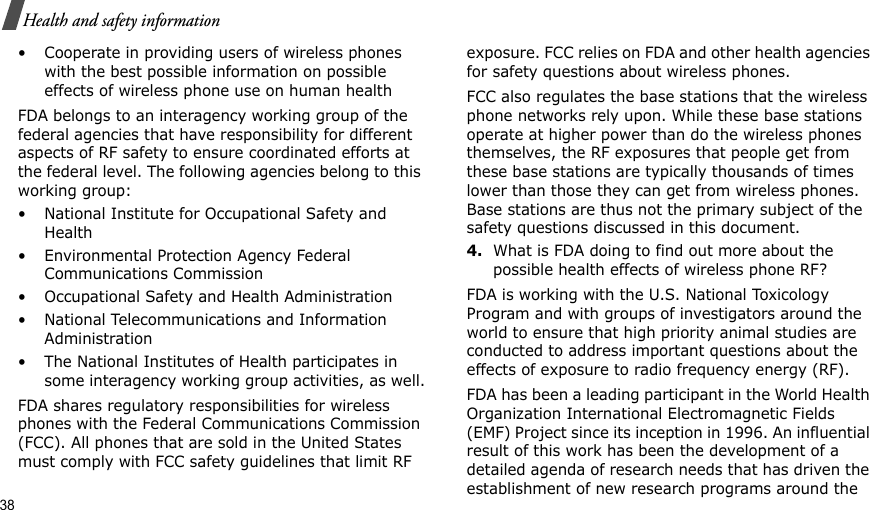 38Health and safety information• Cooperate in providing users of wireless phones with the best possible information on possible effects of wireless phone use on human healthFDA belongs to an interagency working group of the federal agencies that have responsibility for different aspects of RF safety to ensure coordinated efforts at the federal level. The following agencies belong to this working group:• National Institute for Occupational Safety and Health• Environmental Protection Agency Federal Communications Commission• Occupational Safety and Health Administration• National Telecommunications and Information Administration• The National Institutes of Health participates in some interagency working group activities, as well.FDA shares regulatory responsibilities for wireless phones with the Federal Communications Commission (FCC). All phones that are sold in the United States must comply with FCC safety guidelines that limit RF exposure. FCC relies on FDA and other health agencies for safety questions about wireless phones.FCC also regulates the base stations that the wireless phone networks rely upon. While these base stations operate at higher power than do the wireless phones themselves, the RF exposures that people get from these base stations are typically thousands of times lower than those they can get from wireless phones. Base stations are thus not the primary subject of the safety questions discussed in this document.4.What is FDA doing to find out more about the possible health effects of wireless phone RF?FDA is working with the U.S. National Toxicology Program and with groups of investigators around the world to ensure that high priority animal studies are conducted to address important questions about the effects of exposure to radio frequency energy (RF).FDA has been a leading participant in the World Health Organization International Electromagnetic Fields (EMF) Project since its inception in 1996. An influential result of this work has been the development of a detailed agenda of research needs that has driven the establishment of new research programs around the 