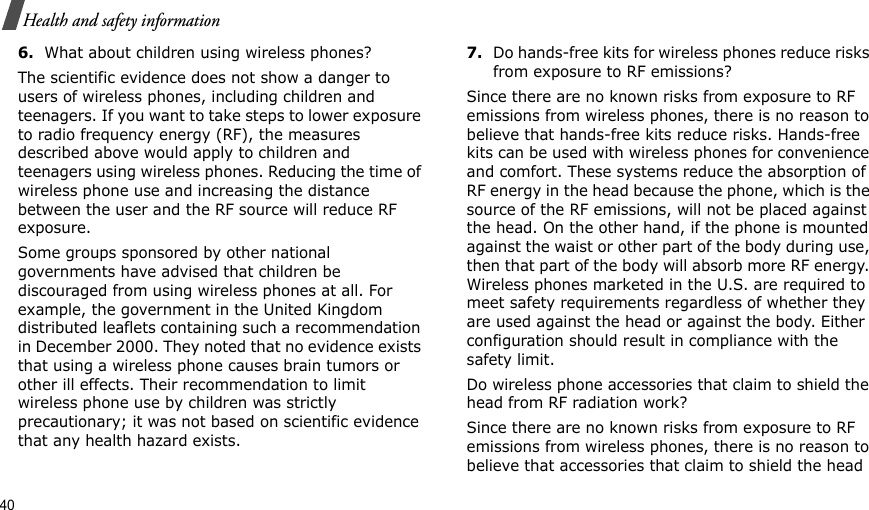40Health and safety information6.What about children using wireless phones?The scientific evidence does not show a danger to users of wireless phones, including children and teenagers. If you want to take steps to lower exposure to radio frequency energy (RF), the measures described above would apply to children and teenagers using wireless phones. Reducing the time of wireless phone use and increasing the distance between the user and the RF source will reduce RF exposure.Some groups sponsored by other national governments have advised that children be discouraged from using wireless phones at all. For example, the government in the United Kingdom distributed leaflets containing such a recommendation in December 2000. They noted that no evidence exists that using a wireless phone causes brain tumors or other ill effects. Their recommendation to limit wireless phone use by children was strictly precautionary; it was not based on scientific evidence that any health hazard exists.7.Do hands-free kits for wireless phones reduce risks from exposure to RF emissions?Since there are no known risks from exposure to RF emissions from wireless phones, there is no reason to believe that hands-free kits reduce risks. Hands-free kits can be used with wireless phones for convenience and comfort. These systems reduce the absorption of RF energy in the head because the phone, which is the source of the RF emissions, will not be placed against the head. On the other hand, if the phone is mounted against the waist or other part of the body during use, then that part of the body will absorb more RF energy. Wireless phones marketed in the U.S. are required to meet safety requirements regardless of whether they are used against the head or against the body. Either configuration should result in compliance with the safety limit.Do wireless phone accessories that claim to shield the head from RF radiation work?Since there are no known risks from exposure to RF emissions from wireless phones, there is no reason to believe that accessories that claim to shield the head 